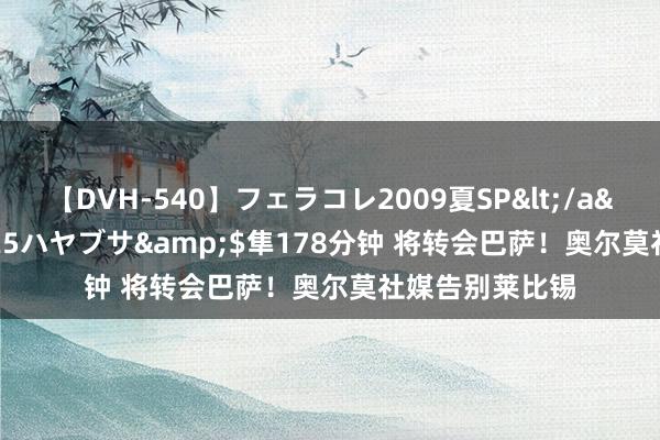【DVH-540】フェラコレ2009夏SP</a>2010-04-25ハヤブサ&$隼178分钟 将转会巴萨！奥尔莫社媒告别莱比锡