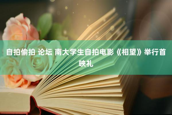 自拍偷拍 论坛 南大学生自拍电影《相望》举行首映礼