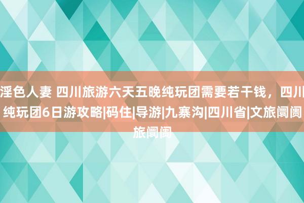 淫色人妻 四川旅游六天五晚纯玩团需要若干钱，四川纯玩团6日游攻略|码住|导游|九寨沟|四川省|文旅阛阓