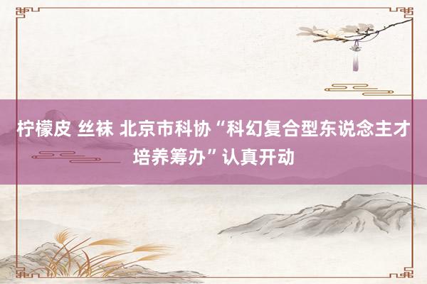 柠檬皮 丝袜 北京市科协“科幻复合型东说念主才培养筹办”认真开动
