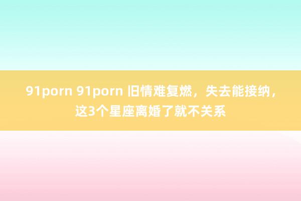 91porn 91porn 旧情难复燃，失去能接纳，这3个星座离婚了就不关系