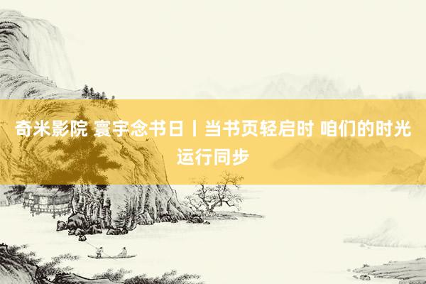 奇米影院 寰宇念书日丨当书页轻启时 咱们的时光运行同步