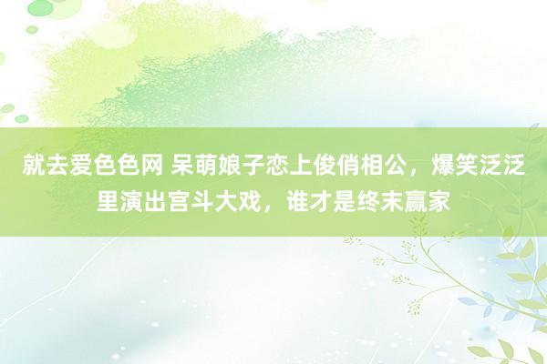 就去爱色色网 呆萌娘子恋上俊俏相公，爆笑泛泛里演出宫斗大戏，谁才是终末赢家