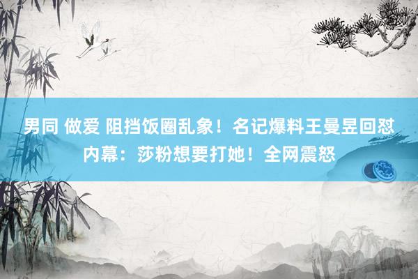 男同 做爱 阻挡饭圈乱象！名记爆料王曼昱回怼内幕：莎粉想要打她！全网震怒
