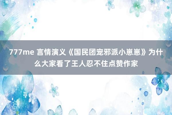 777me 言情演义《国民团宠邪派小崽崽》为什么大家看了王人忍不住点赞作家