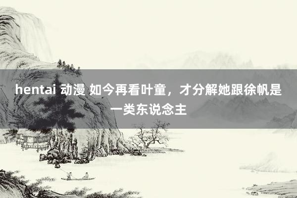 hentai 动漫 如今再看叶童，才分解她跟徐帆是一类东说念主
