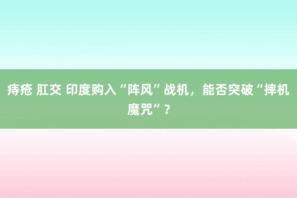 痔疮 肛交 印度购入“阵风”战机，能否突破“摔机魔咒”？