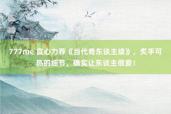 777me 良心力荐《当代奇东谈主续》，炙手可热的细节，确实让东谈主很爱！