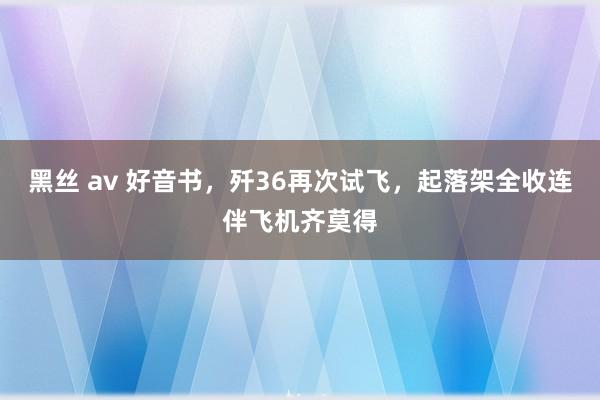 黑丝 av 好音书，歼36再次试飞，起落架全收连伴飞机齐莫得