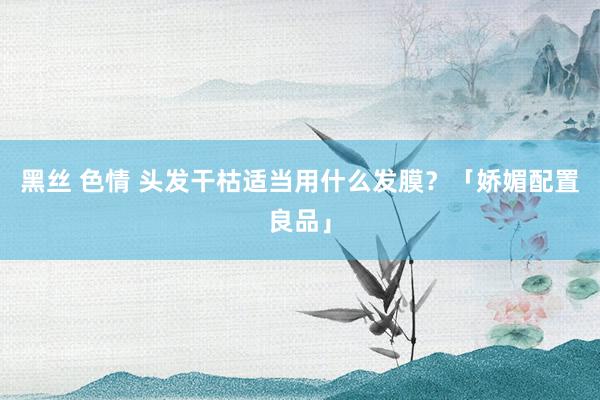黑丝 色情 头发干枯适当用什么发膜？「娇媚配置良品」