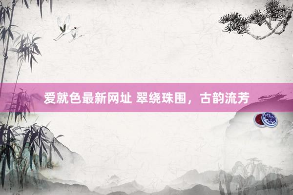 爱就色最新网址 翠绕珠围，古韵流芳