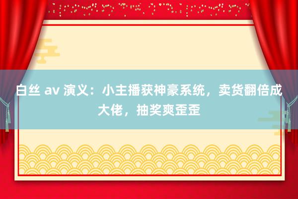 白丝 av 演义：小主播获神豪系统，卖货翻倍成大佬，抽奖爽歪歪