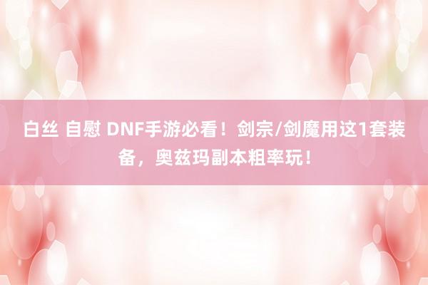 白丝 自慰 DNF手游必看！剑宗/剑魔用这1套装备，奥兹玛副本粗率玩！