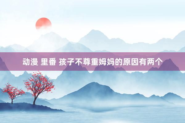 动漫 里番 孩子不尊重姆妈的原因有两个