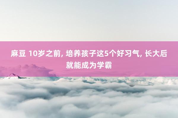 麻豆 10岁之前， 培养孩子这5个好习气， 长大后就能成为学霸