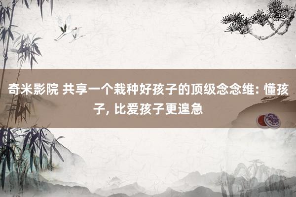 奇米影院 共享一个栽种好孩子的顶级念念维: 懂孩子， 比爱孩子更遑急