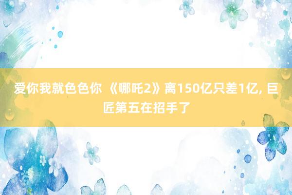 爱你我就色色你 《哪吒2》离150亿只差1亿， 巨匠第五在招手了