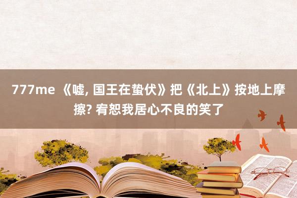 777me 《嘘， 国王在蛰伏》把《北上》按地上摩擦? 宥恕我居心不良的笑了