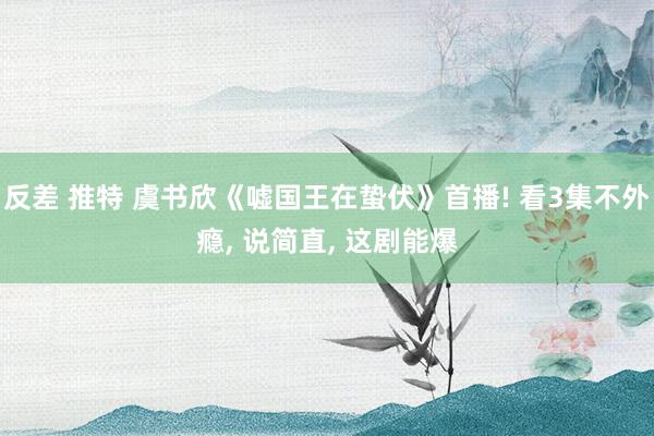 反差 推特 虞书欣《嘘国王在蛰伏》首播! 看3集不外瘾， 说简直， 这剧能爆