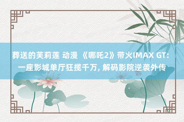 葬送的芙莉莲 动漫 《哪吒2》带火IMAX GT: 一座影城单厅狂揽千万， 解码影院逆袭外传