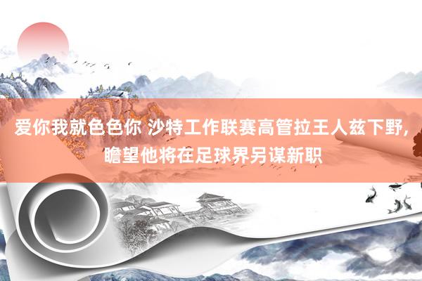 爱你我就色色你 沙特工作联赛高管拉王人兹下野， 瞻望他将在足球界另谋新职