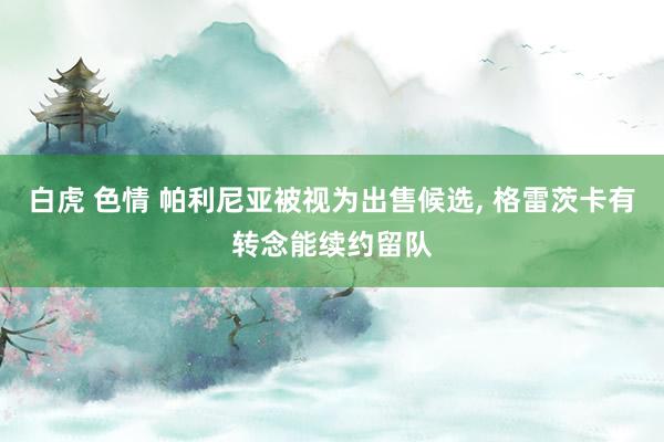 白虎 色情 帕利尼亚被视为出售候选， 格雷茨卡有转念能续约留队