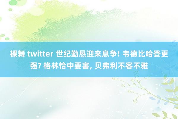 裸舞 twitter 世纪勤恳迎来息争! 韦德比哈登更强? 格林恰中要害， 贝弗利不客不雅