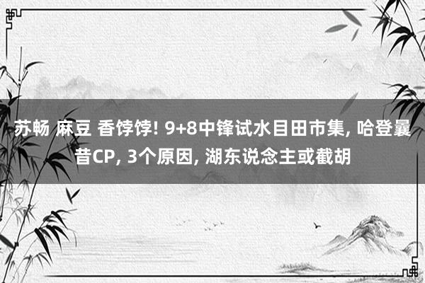 苏畅 麻豆 香饽饽! 9+8中锋试水目田市集， 哈登曩昔CP， 3个原因， 湖东说念主或截胡