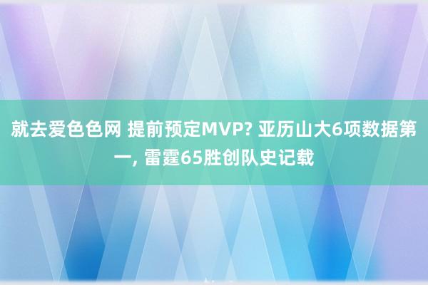 就去爱色色网 提前预定MVP? 亚历山大6项数据第一， 雷霆65胜创队史记载