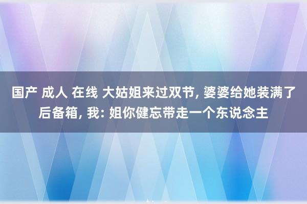 国产 成人 在线 大姑姐来过双节， 婆婆给她装满了后备箱， 我: 姐你健忘带走一个东说念主