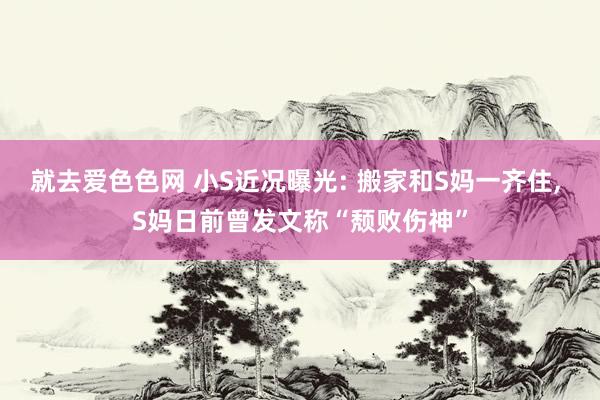 就去爱色色网 小S近况曝光: 搬家和S妈一齐住， S妈日前曾发文称“颓败伤神”