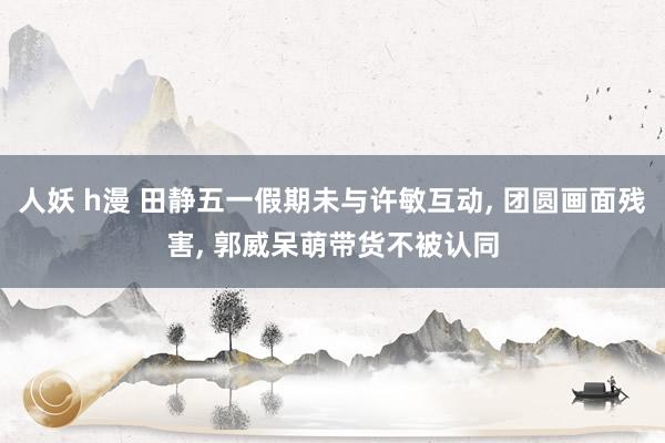 人妖 h漫 田静五一假期未与许敏互动， 团圆画面残害， 郭威呆萌带货不被认同