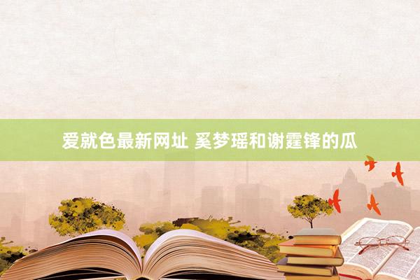 爱就色最新网址 奚梦瑶和谢霆锋的瓜