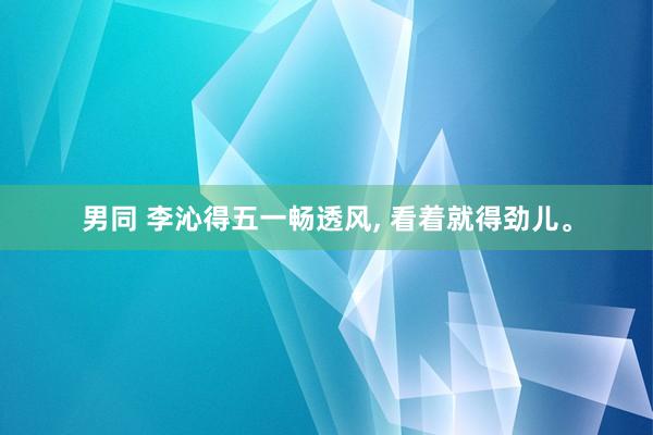 男同 李沁得五一畅透风， 看着就得劲儿。
