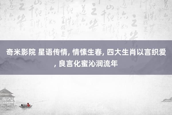 奇米影院 星语传情， 情愫生春， 四大生肖以言织爱， 良言化蜜沁润流年