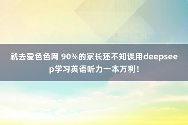 就去爱色色网 90%的家长还不知谈用deepseep学习英语听力一本万利！