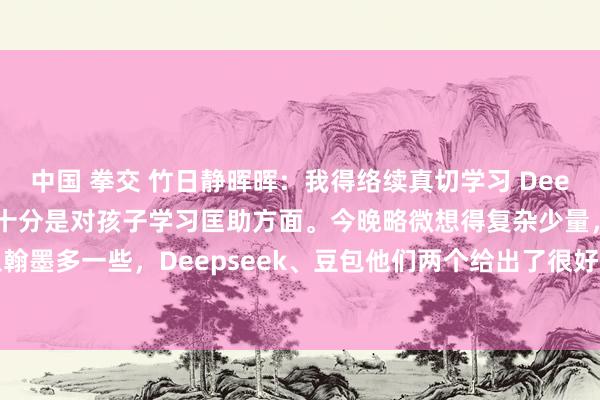 中国 拳交 竹日静晖晖：我得络续真切学习 Deepseek、 豆包的用法。十分是对孩子学习匡助方面。今晚略微想得复杂少量，输入翰墨多一些，Deepseek、豆包他们两个给出了很好的本色，如，让它给单词配上英...