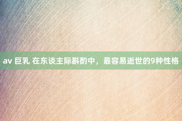 av 巨乳 在东谈主际斟酌中,最容易逝世的9种性格