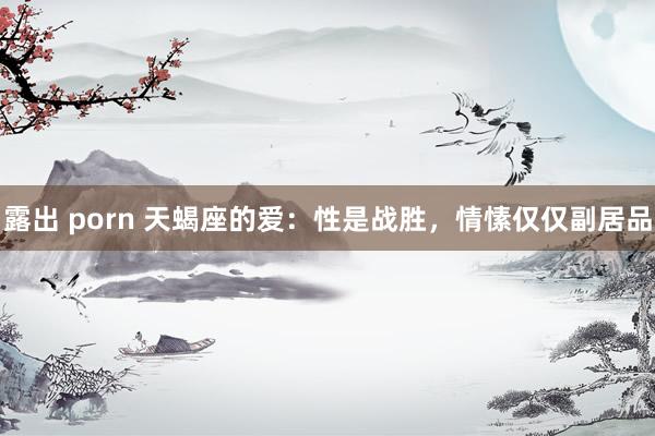 露出 porn 天蝎座的爱：性是战胜，情愫仅仅副居品