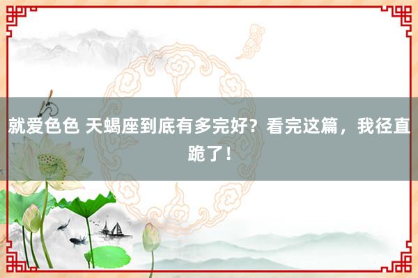 就爱色色 天蝎座到底有多完好？看完这篇，我径直跪了！