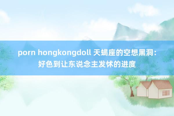 porn hongkongdoll 天蝎座的空想黑洞：好色到让东说念主发怵的进度