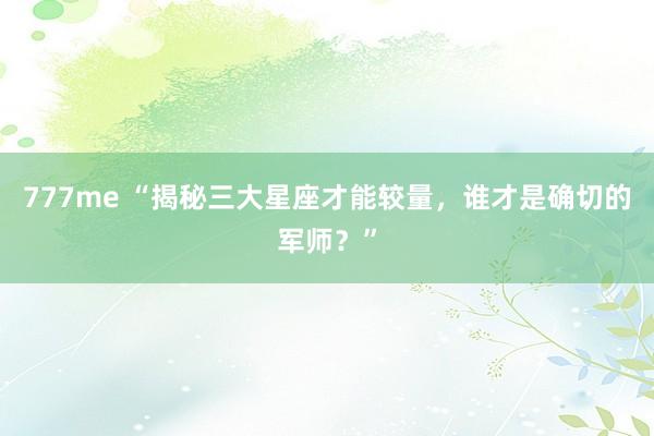 777me “揭秘三大星座才能较量，谁才是确切的军师？”