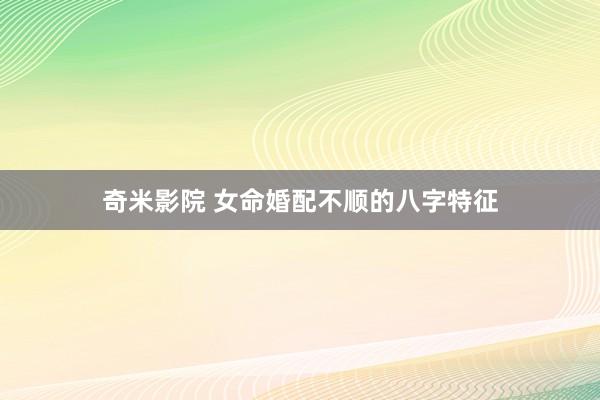 奇米影院 女命婚配不顺的八字特征