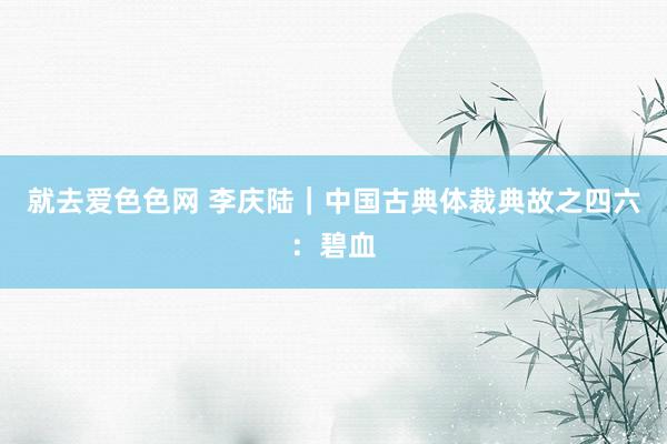 就去爱色色网 李庆陆｜中国古典体裁典故之四六：碧血