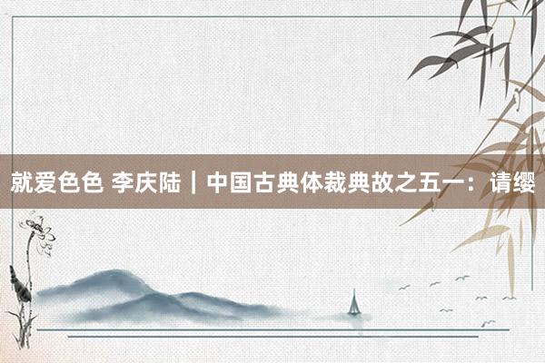 就爱色色 李庆陆｜中国古典体裁典故之五一：请缨