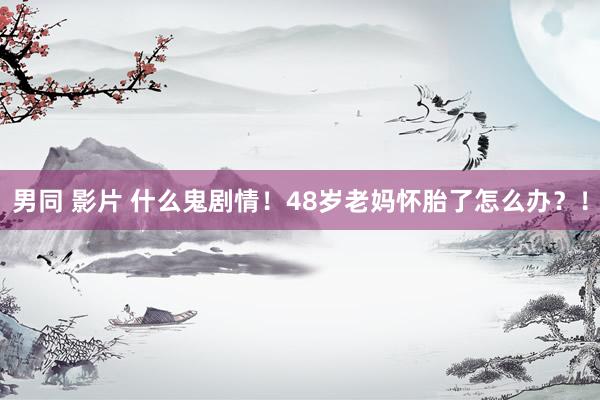 男同 影片 什么鬼剧情！48岁老妈怀胎了怎么办？！