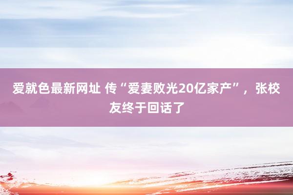 爱就色最新网址 传“爱妻败光20亿家产”，张校友终于回话了