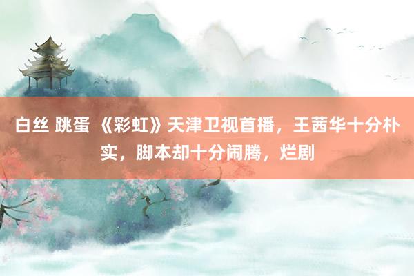 白丝 跳蛋 《彩虹》天津卫视首播，王茜华十分朴实，脚本却十分闹腾，烂剧