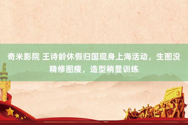 奇米影院 王诗龄休假归国现身上海活动，生图没精修图瘦，造型稍显训练
